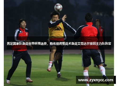 男足国家队备战世界杯预选赛，教练组调整战术备战艾克达尔重回主力队阵容